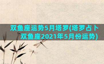 双鱼座运势5月塔罗(塔罗占卜双鱼座2021年5月份运势)