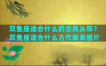 双鱼座适合什么的古风头饰？双鱼座适合什么古代服装图片