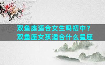 双鱼座适合女生吗初中？双鱼座女孩适合什么星座