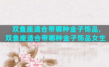 双鱼座适合带哪种金子饰品,双鱼座适合带哪种金子饰品女生