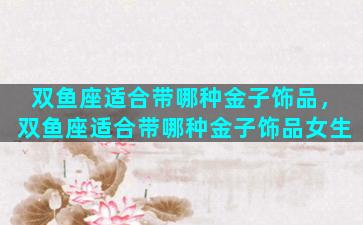 双鱼座适合带哪种金子饰品，双鱼座适合带哪种金子饰品女生