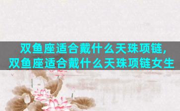 双鱼座适合戴什么天珠项链,双鱼座适合戴什么天珠项链女生