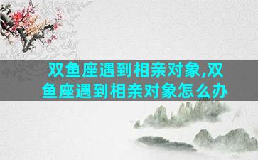 双鱼座遇到相亲对象,双鱼座遇到相亲对象怎么办