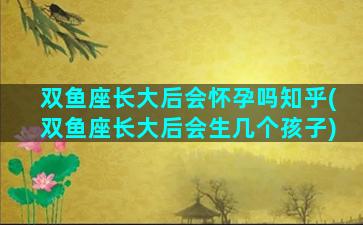 双鱼座长大后会怀孕吗知乎(双鱼座长大后会生几个孩子)