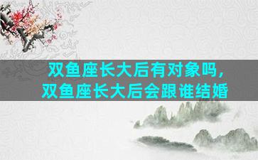 双鱼座长大后有对象吗,双鱼座长大后会跟谁结婚