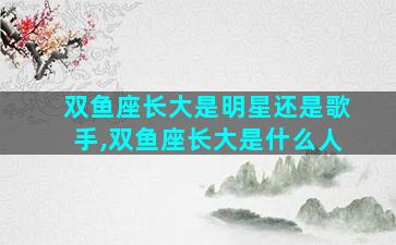 双鱼座长大是明星还是歌手,双鱼座长大是什么人