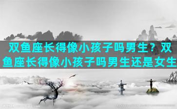 双鱼座长得像小孩子吗男生？双鱼座长得像小孩子吗男生还是女生