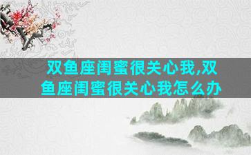 双鱼座闺蜜很关心我,双鱼座闺蜜很关心我怎么办