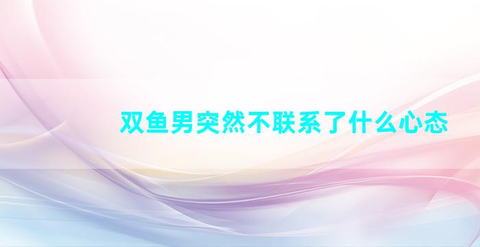 双鱼男突然不联系了什么心态