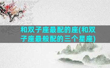 和双子座最配的座(和双子座最般配的三个星座)