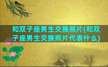 和双子座男生交换照片(和双子座男生交换照片代表什么)