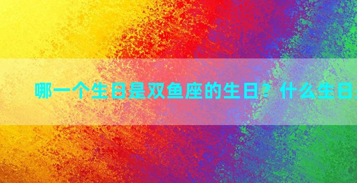 哪一个生日是双鱼座的生日？什么生日是双鱼座