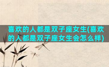 喜欢的人都是双子座女生(喜欢的人都是双子座女生会怎么样)