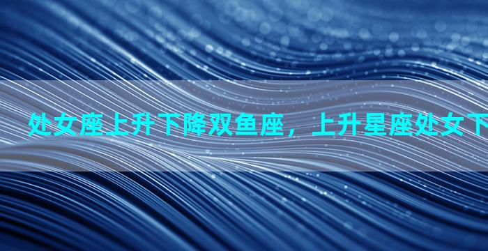 处女座上升下降双鱼座，上升星座处女下降星座双鱼