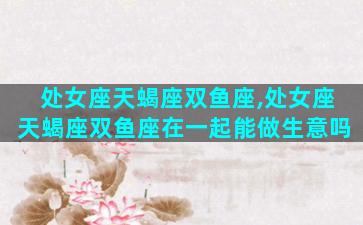 处女座天蝎座双鱼座,处女座天蝎座双鱼座在一起能做生意吗