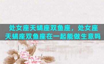 处女座天蝎座双鱼座，处女座天蝎座双鱼座在一起能做生意吗