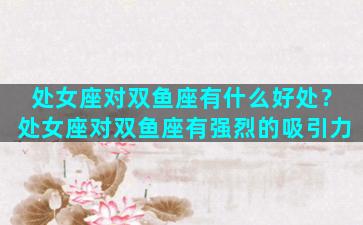 处女座对双鱼座有什么好处？处女座对双鱼座有强烈的吸引力