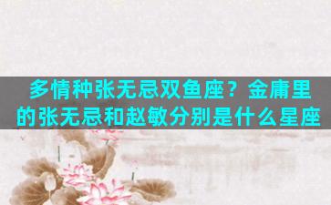 多情种张无忌双鱼座？金庸里的张无忌和赵敏分别是什么星座