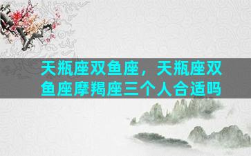 天瓶座双鱼座，天瓶座双鱼座摩羯座三个人合适吗