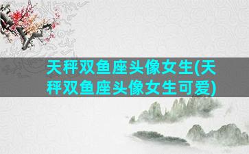 天秤双鱼座头像女生(天秤双鱼座头像女生可爱)