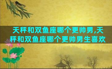 天秤和双鱼座哪个更帅男,天秤和双鱼座哪个更帅男生喜欢