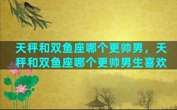 天秤和双鱼座哪个更帅男，天秤和双鱼座哪个更帅男生喜欢