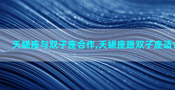 天蝎座与双子座合作,天蝎座跟双子座适合在一起吗