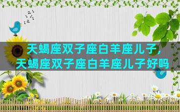 天蝎座双子座白羊座儿子,天蝎座双子座白羊座儿子好吗