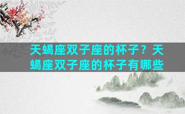 天蝎座双子座的杯子？天蝎座双子座的杯子有哪些