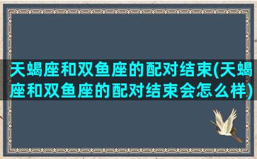 天蝎座和双鱼座的配对结束(天蝎座和双鱼座的配对结束会怎么样)