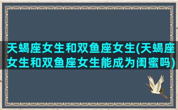 天蝎座女生和双鱼座女生(天蝎座女生和双鱼座女生能成为闺蜜吗)