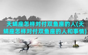 天蝎座怎样对付双鱼座的人(天蝎座怎样对付双鱼座的人和事情)