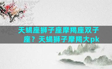 天蝎座狮子座摩羯座双子座？天蝎狮子摩羯大pk