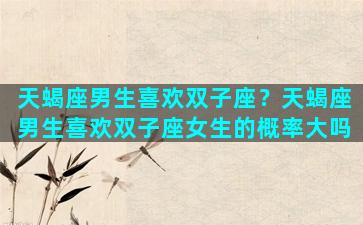 天蝎座男生喜欢双子座？天蝎座男生喜欢双子座女生的概率大吗