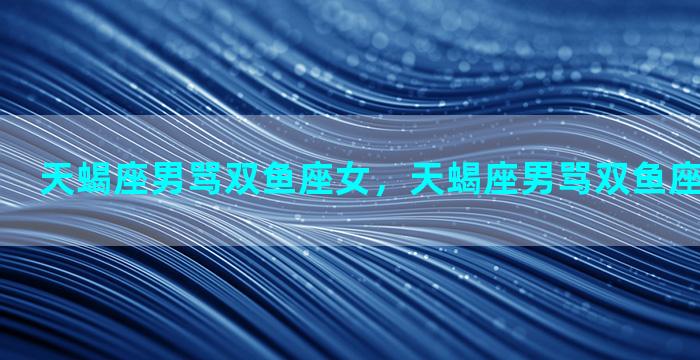 天蝎座男骂双鱼座女，天蝎座男骂双鱼座女会怎么样