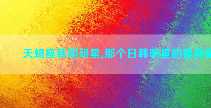 天蝎座韩国明星,那个日韩明星的星座是双子座