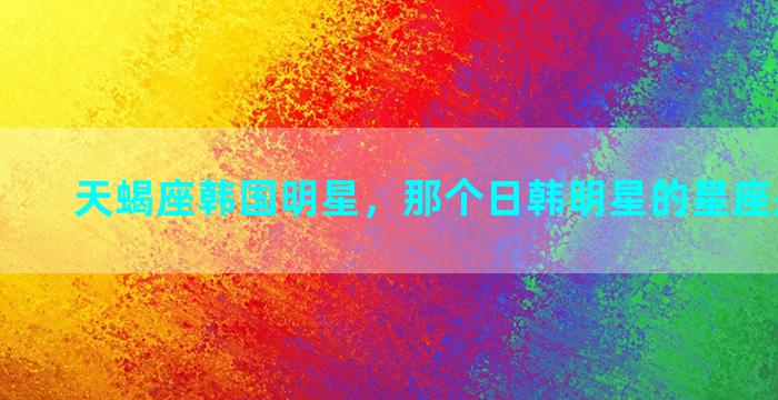 天蝎座韩国明星，那个日韩明星的星座是双子座
