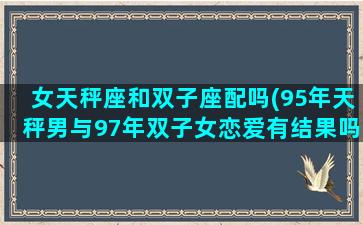 女天秤座和双子座配吗(95年天秤男与97年双子女恋爱有结果吗)