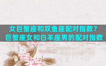 女巨蟹座和双鱼座配对指数？巨蟹座女和白羊座男的配对指数