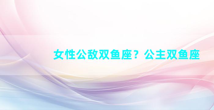 女性公敌双鱼座？公主双鱼座
