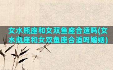 女水瓶座和女双鱼座合适吗(女水瓶座和女双鱼座合适吗婚姻)