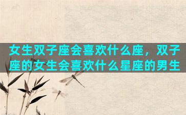 女生双子座会喜欢什么座，双子座的女生会喜欢什么星座的男生