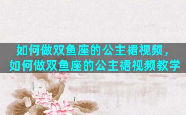 如何做双鱼座的公主裙视频，如何做双鱼座的公主裙视频教学