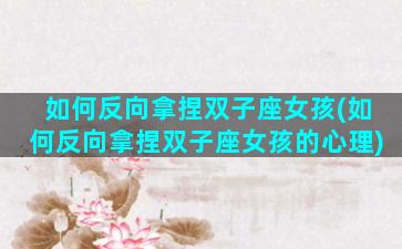 如何反向拿捏双子座女孩(如何反向拿捏双子座女孩的心理)