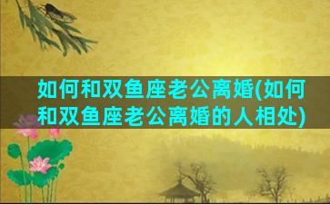 如何和双鱼座老公离婚(如何和双鱼座老公离婚的人相处)