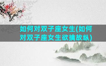 如何对双子座女生(如何对双子座女生欲擒故纵)