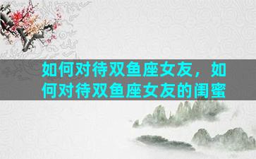 如何对待双鱼座女友，如何对待双鱼座女友的闺蜜