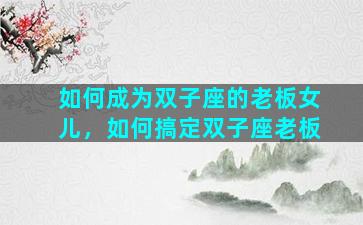 如何成为双子座的老板女儿，如何搞定双子座老板