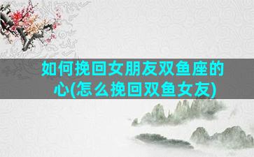 如何挽回女朋友双鱼座的心(怎么挽回双鱼女友)