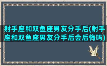 射手座和双鱼座男友分手后(射手座和双鱼座男友分手后会后悔吗)